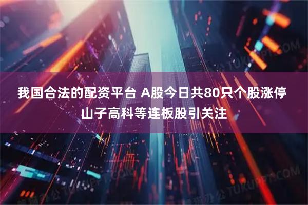 我国合法的配资平台 A股今日共80只个股涨停 山子高科等连板股引关注