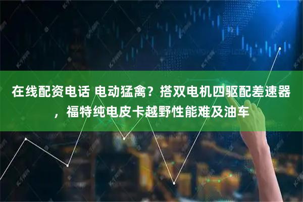 在线配资电话 电动猛禽？搭双电机四驱配差速器，福特纯电皮卡越野性能难及油车