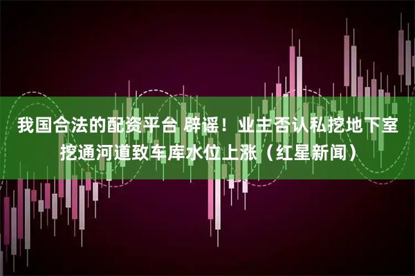 我国合法的配资平台 辟谣！业主否认私挖地下室挖通河道致车库水位上涨（红星新闻）