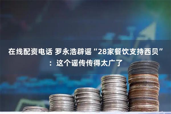 在线配资电话 罗永浩辟谣“28家餐饮支持西贝”：这个谣传传得太广了