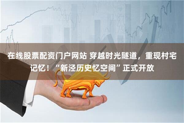 在线股票配资门户网站 穿越时光隧道，重现村宅记忆！“新泾历史忆空间”正式开放