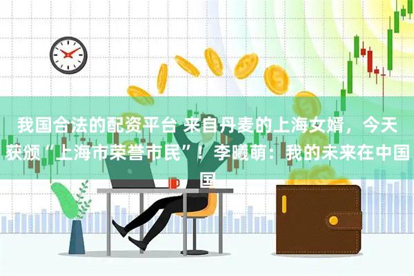 我国合法的配资平台 来自丹麦的上海女婿，今天获颁“上海市荣誉市民”！李曦萌：我的未来在中国