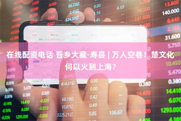 在线配资电话 吾乡大藏·寿县 | 万人空巷！楚文化何以火到上海？